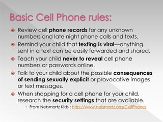  Review cell phone records for any unknown
numbers and late night phone calls and texts.
 Remind your child that texting is viral—anything
sent in a text can be easily forwarded and shared.
 Teach your child never to reveal cell phone
numbers or passwords online.
 Talk to your child about the possible consequences
of sending sexually explicit or provocative images
or text messages.
 When shopping for a cell phone for your child,
research the security settings that are available.
 From Netsmartz Kids : http://www.netsmartz.org/CellPhones
 