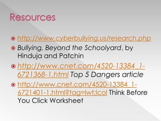  http://www.cyberbullying.us/research.php
 Bullying, Beyond the Schoolyard, by
Hinduja and Patchin
 http://www.cnet.com/4520-13384_1-
6721368-1.html Top 5 Dangers article
 http://www.cnet.com/4520-13384_1-
6721401-1.html?tag=lwt;lcol Think Before
You Click Worksheet
 