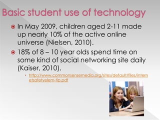  In May 2009, children aged 2-11 made
up nearly 10% of the active online
universe (Nielsen, 2010).
 18% of 8 – 10 year olds spend time on
some kind of social networking site daily
(Kaiser, 2010).
 http://www.commonsensemedia.org/sites/default/files/intern
etsafetyelem-tip.pdf
 