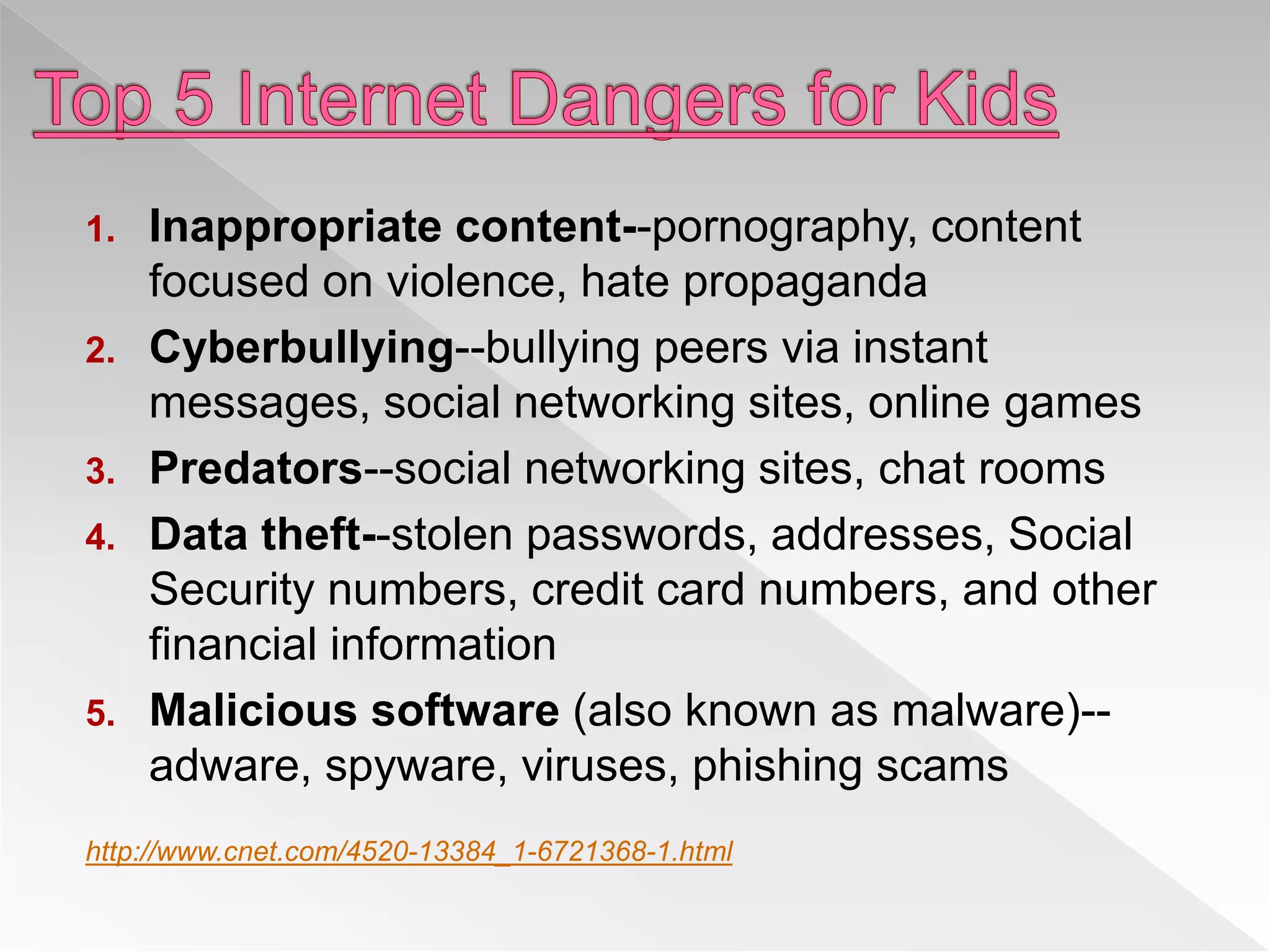 1. Inappropriate content--pornography, content
focused on violence, hate propaganda
2. Cyberbullying--bullying peers via instant
messages, social networking sites, online games
3. Predators--social networking sites, chat rooms
4. Data theft--stolen passwords, addresses, Social
Security numbers, credit card numbers, and other
financial information
5. Malicious software (also known as malware)--
adware, spyware, viruses, phishing scams
http://www.cnet.com/4520-13384_1-6721368-1.html
 