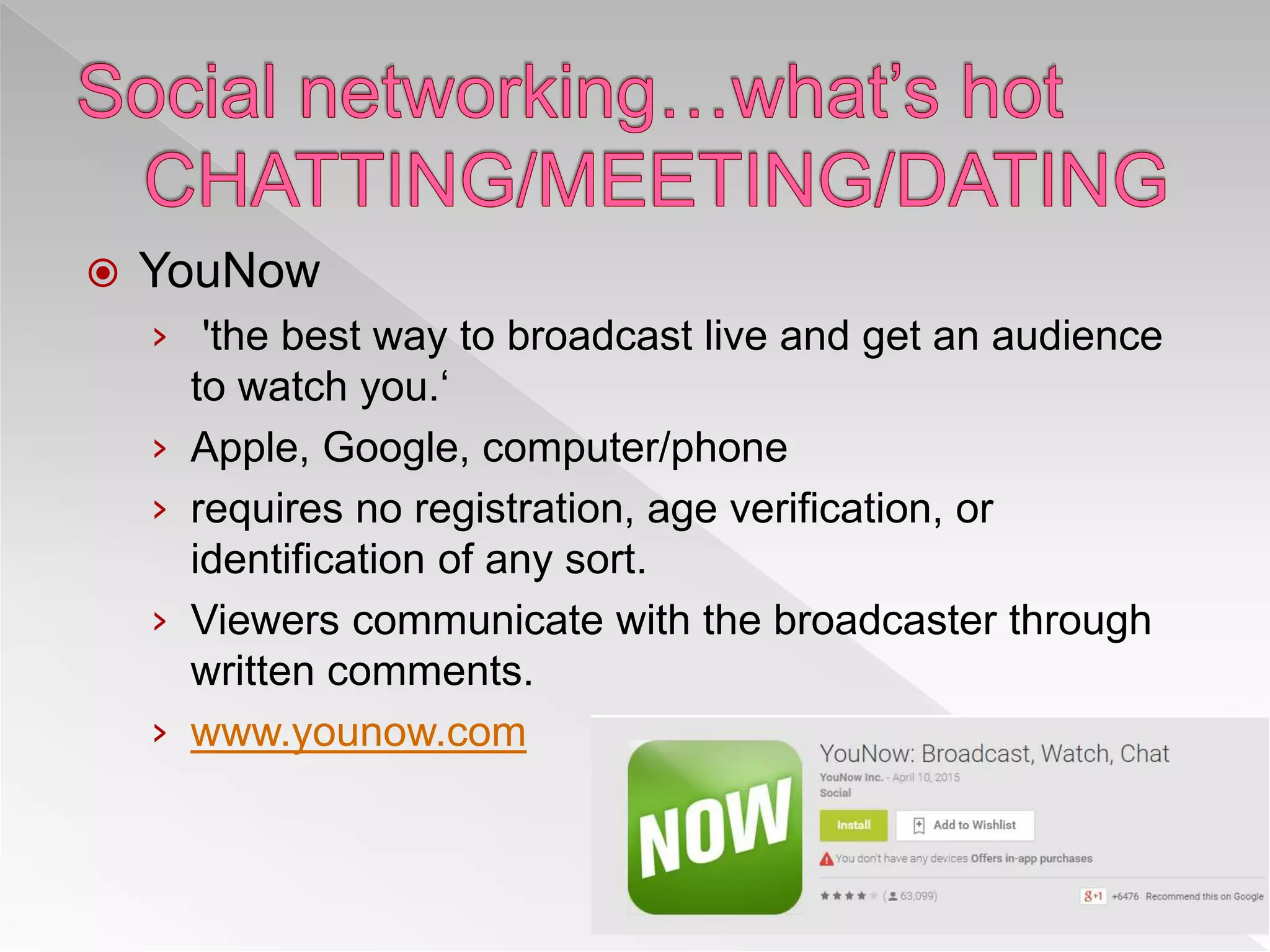  YouNow
› 'the best way to broadcast live and get an audience
to watch you.‘
› Apple, Google, computer/phone
› requires no registration, age verification, or
identification of any sort.
› Viewers communicate with the broadcaster through
written comments.
› www.younow.com
 