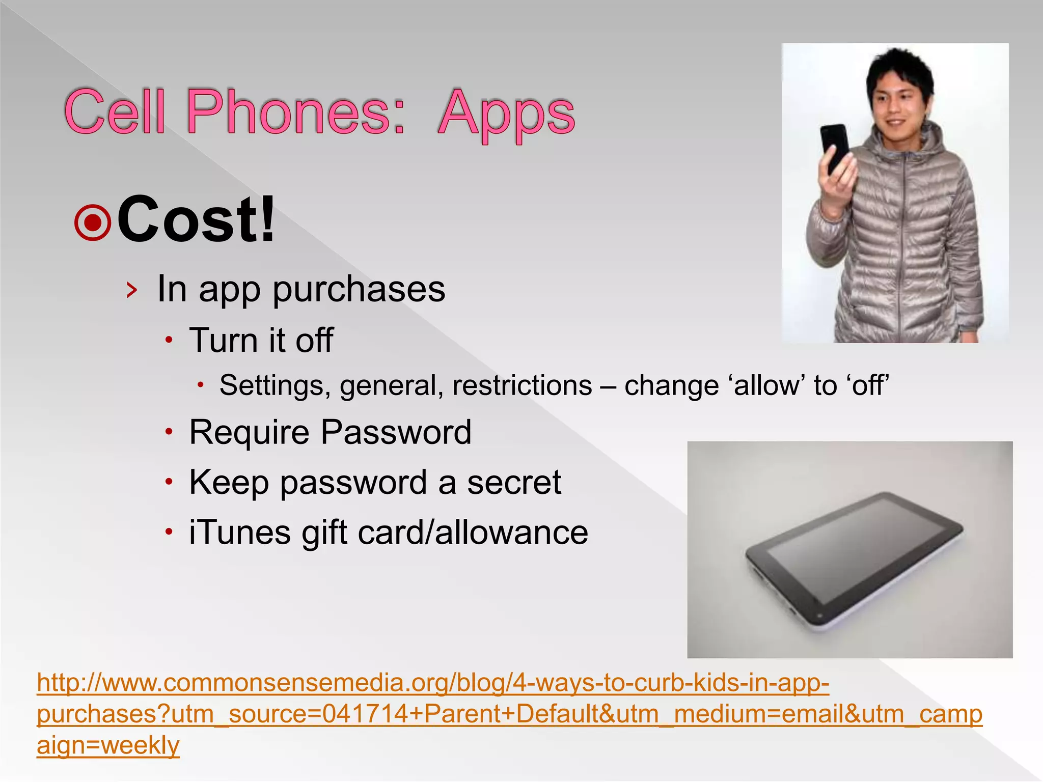 Cost!
› In app purchases
 Turn it off
 Settings, general, restrictions – change ‘allow’ to ‘off’
 Require Password
 Keep password a secret
 iTunes gift card/allowance
http://www.commonsensemedia.org/blog/4-ways-to-curb-kids-in-app-
purchases?utm_source=041714+Parent+Default&utm_medium=email&utm_camp
aign=weekly
 