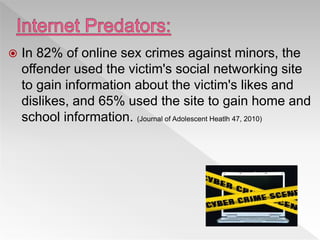  In 82% of online sex crimes against minors, the
offender used the victim's social networking site
to gain information about the victim's likes and
dislikes, and 65% used the site to gain home and
school information. (Journal of Adolescent Heatlh 47, 2010)
 