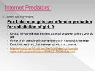  April 6th, 2015 local Headline:
Fox Lake man gets sex offender probation
for solicitation of girl, 9
› Details: 18 year old man, soliciting a sexual encounter with a 9 year old
girl
› Father of girl discovered inappropriate chat in Facebook Messenger
› Detectives assumed chat, set meet up with man, arrested
› http://www.chicagotribune.com/suburbs/lake-county-news-
sun/crime/ct-lns-bald-plea-st-0407-20150406-story.html
 