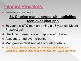  February 24th, 2017 local Headline:
St. Charles man charged with soliciting
teen over chat app
 60 year old STC man grooming a 16 year old Mount
Prospect girl
 Used the internet site and app called Chatiw
 Account turned over to police
 Man gave explicit sexual encounter details
 http://www.chicagotribune.com/news/local/breaking/ct-
substitute-teacher-child-grooming-met-20170223-story.html
 