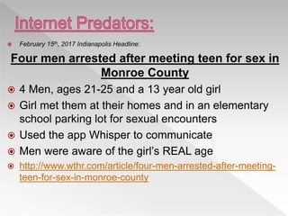  February 15th, 2017 Indianapolis Headline:
Four men arrested after meeting teen for sex in
Monroe County
 4 Men, ages 21-25 and a 13 year old girl
 Girl met them at their homes and in an elementary
school parking lot for sexual encounters
 Used the app Whisper to communicate
 Men were aware of the girl’s REAL age
 http://www.wthr.com/article/four-men-arrested-after-meeting-
teen-for-sex-in-monroe-county
 