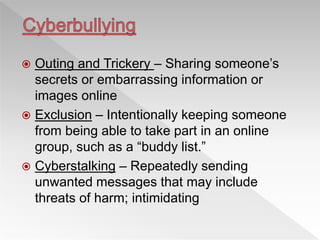  Outing and Trickery – Sharing someone’s
secrets or embarrassing information or
images online
 Exclusion – Intentionally keeping someone
from being able to take part in an online
group, such as a “buddy list.”
 Cyberstalking – Repeatedly sending
unwanted messages that may include
threats of harm; intimidating
 