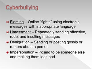  Flaming – Online “fights” using electronic
messages with inappropriate language
 Harassment – Repeatedly sending offensive,
rude, and insulting messages
 Denigration – Sending or posting gossip or
rumors about a person
 Impersonation – Posing to be someone else
and making them look bad
 