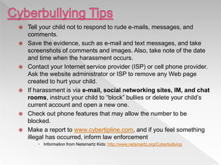  Tell your child not to respond to rude e-mails, messages, and
comments.
 Save the evidence, such as e-mail and text messages, and take
screenshots of comments and images. Also, take note of the date
and time when the harassment occurs.
 Contact your Internet service provider (ISP) or cell phone provider.
Ask the website administrator or ISP to remove any Web page
created to hurt your child.
 If harassment is via e-mail, social networking sites, IM, and chat
rooms, instruct your child to “block” bullies or delete your child’s
current account and open a new one.
 Check out phone features that may allow the number to be
blocked.
 Make a report to www.cybertipline.com, and if you feel something
illegal has occurred, inform law enforcement
 Information from Netsmartz Kids: http://www.netsmartz.org/Cyberbullying
 