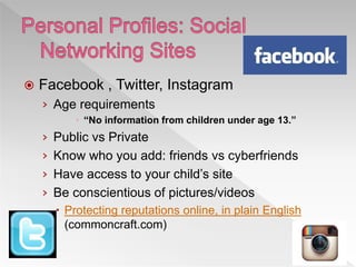  Facebook , Twitter, Instagram
› Age requirements
 “No information from children under age 13.”
› Public vs Private
› Know who you add: friends vs cyberfriends
› Have access to your child’s site
› Be conscientious of pictures/videos
 Protecting reputations online, in plain English
(commoncraft.com)
 
