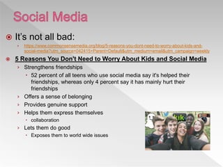  It’s not all bad:
› https://www.commonsensemedia.org/blog/5-reasons-you-dont-need-to-worry-about-kids-and-
social-media?utm_source=042415+Parent+Default&utm_medium=email&utm_campaign=weekly
 5 Reasons You Don't Need to Worry About Kids and Social Media
› Strengthens friendships
 52 percent of all teens who use social media say it's helped their
friendships, whereas only 4 percent say it has mainly hurt their
friendships
› Offers a sense of belonging
› Provides genuine support
› Helps them express themselves
 collaboration
› Lets them do good
 Exposes them to world wide issues
 