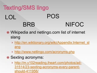  Wikipedia and netlingo.com list of internet
slang
› http://en.wiktionary.org/wiki/Appendix:Internet_sl
ang
› http://www.netlingo.com/acronyms.php
 Sexting acronyms:
› http://m.y102reading.iheart.com/photos/ad-
31514/23-sexting-acronyms-every-parent-
should-411956/
LOL
BRB
POS
NIFOC
 