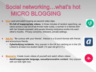  Vine: post and watch looping six-second video clips.
› It's full of inappropriate videos. In three minutes of random searching, we
came across a clip full of full-frontal male nudity, a woman in a fishnet shirt
with her breasts exposed, and people blowing marijuana smoke into each
other's mouths. Privacy concerns, followers, private settings.
 Ask.fm: “Be curious with your friends”. Interact in a Q and A format with friends
and anonymous friends.
› Cyberbullying incidents. Very popular in the UK but catching on in the US.
Linked to at least one student death (13 year old girl in FL).
 Musical.ly: Create music videos of yourself and watch others videos
› Adult/inappropriate language, sexual/provocative content. Very popular
with our kids right now.
 