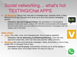  Kik Messenger: text for free, fast with no message limits, character limits, or fees.
Because it's an app, the texts won't show up on your kid's phone's messaging
service.
› Concerns: ads and in-app-purchases. Kik specializes in conversations
between brands and users. Linked with OinkText (communicate with strangers),
Kikcommunity where you can submit photos/screenshots of messages that can
display user’s full name
Better choices
 ooVoo :free video, voice, and messaging app. Group chatting capability
› Concerns: Can be distracting (multitasking/addicting) Chat with only
approved contact lists, which can help ease parents' safety concerns.
 WhatsApp lets users send text/audio messages, videos, and photos to one or many
people with no message limits or fees.
› Concerns: It can be pushy. Automatically connects you to all the people in
your address book, encourages others not using it to sign up
 