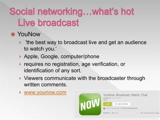  YouNow
› 'the best way to broadcast live and get an audience
to watch you.‘
› Apple, Google, computer/phone
› requires no registration, age verification, or
identification of any sort.
› Viewers communicate with the broadcaster through
written comments.
› www.younow.com
 