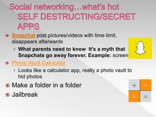  Snapchat post pictures/videos with time limit,
disappears afterwards
› What parents need to know It's a myth that
Snapchats go away forever. Example: screenshot
 Photo Vault Calucator
› Looks like a calculator app, really a photo vault to
hid photos
 Make a folder in a folder
 Jailbreak
 