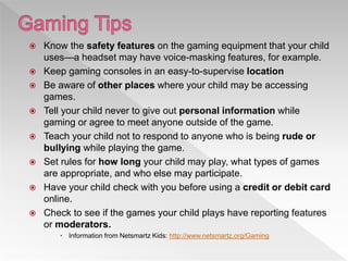  Know the safety features on the gaming equipment that your child
uses—a headset may have voice-masking features, for example.
 Keep gaming consoles in an easy-to-supervise location
 Be aware of other places where your child may be accessing
games.
 Tell your child never to give out personal information while
gaming or agree to meet anyone outside of the game.
 Teach your child not to respond to anyone who is being rude or
bullying while playing the game.
 Set rules for how long your child may play, what types of games
are appropriate, and who else may participate.
 Have your child check with you before using a credit or debit card
online.
 Check to see if the games your child plays have reporting features
or moderators.
 Information from Netsmartz Kids: http://www.netsmartz.org/Gaming
 