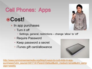 Cost!
› In app purchases
 Turn it off
 Settings, general, restrictions – change ‘allow’ to ‘off’
 Require Password
 Keep password a secret
 iTunes gift card/allowance
http://www.commonsensemedia.org/blog/4-ways-to-curb-kids-in-app-
purchases?utm_source=041714+Parent+Default&utm_medium=email&utm_camp
aign=weekly
 