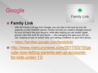  Family Link
› With the Family Link app from Google, you can stay in the loop as your kid
explores on their Android* device. Family Link lets you create a Google Account
for your kid that’s like your account, while also helping you set certain digital
ground rules that work for your family — like managing the apps your kid can
use, keeping an eye on screen time, and setting a bedtime on your kid’s device.
› https://families.google.com/familylink/
 http://www.mercurynews.com/2017/03/15/go
ogle-now-letting-parents-set-up-accounts-
for-kids-under-13/
 