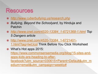 http://www.cyberbullying.us/research.php
 Bullying, Beyond the Schoolyard, by Hinduja and
Patchin
 http://www.cnet.com/4520-13384_1-6721368-1.html Top
5 Dangers article
 http://www.cnet.com/4520-13384_1-6721401-
1.html?tag=lwt;lcol Think Before You Click Worksheet
 What’s Hot apps 2015:
https://www.commonsensemedia.org/blog/15-sites-and-
apps-kids-are-heading-to-after-
facebook?utm_source=030615+Parent+Default&utm_m
edium=email&utm_campaign=weekly#
 