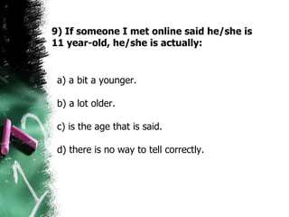 9) If someone I met online said he/she is 11 year-old, he/she is actually: a) a bit a younger. b) a lot older.  c) is the age that is said.  d) there is no way to tell correctly.  