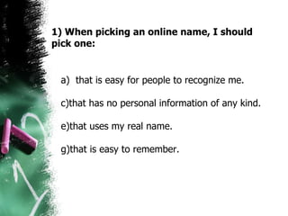 1) When picking an online name, I should pick one: a)  that is easy for people to recognize me. that has no personal information of any kind. that uses my real name. that is easy to remember.  