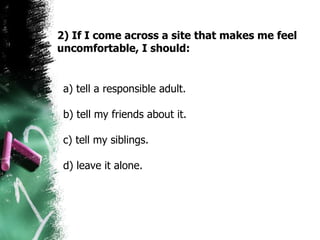 a) tell a responsible adult.  b) tell my friends about it.  c) tell my siblings.  d) leave it alone.  2) If I come across a site that makes me feel uncomfortable, I should: 