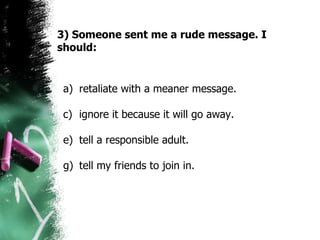 3) Someone sent me a rude message. I should: retaliate with a meaner message. ignore it because it will go away.  tell a responsible adult.  tell my friends to join in.  