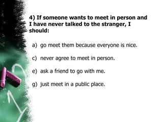 4) If someone wants to meet in person and I have never talked to the stranger, I should: go meet them because everyone is nice. never agree to meet in person.  ask a friend to go with me.  just meet in a public place.  
