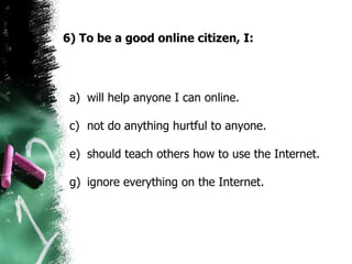 6) To be a good online citizen, I: will help anyone I can online. not do anything hurtful to anyone.  should teach others how to use the Internet. ignore everything on the Internet.  