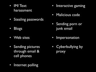 • IM/ Text             • Interactive gaming
  harassment
                       • Malicious code
• Stealing passwords
                       • Sending porn or
• Blogs                  junk email

• Web sites            • Impersonation

• Sending pictures     • Cyberbullying by
  through email &        proxy
  cell phones

• Internet polling
 