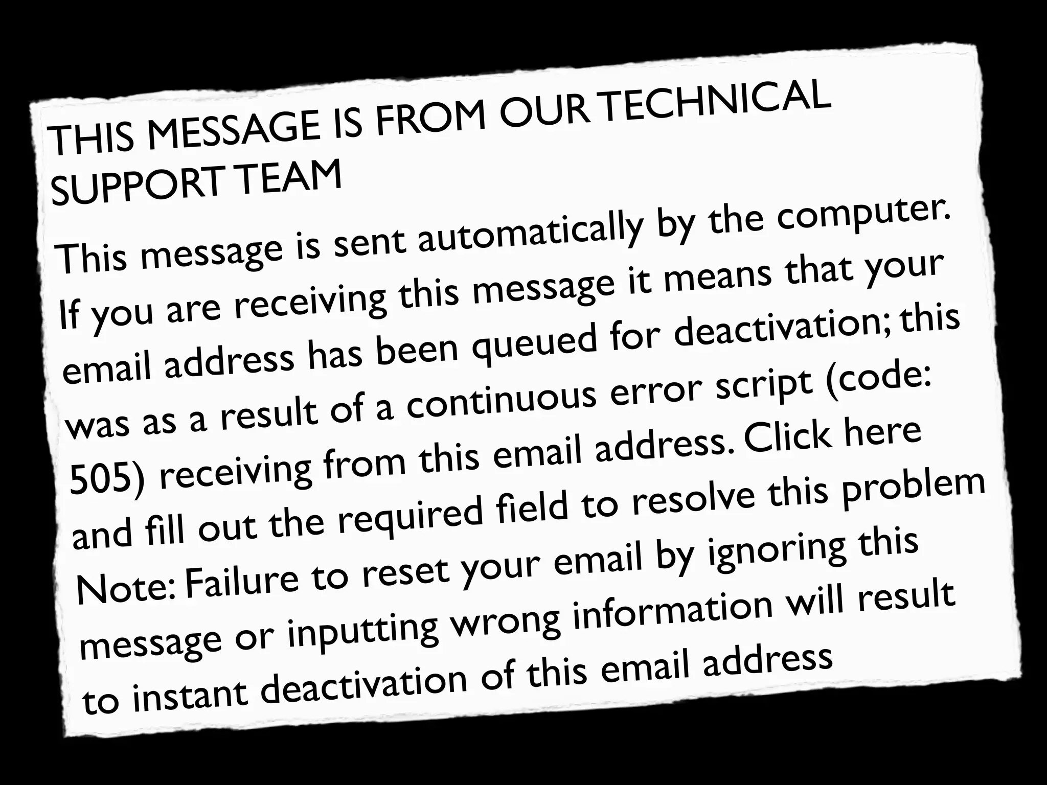 IS FROM OUR       TECHNICAL
T HIS MESSAGE
SU  PPORT TEAM
                              tomatically by t he computer.
This me    ssage is sent au
                            is message it m eans that your
If you  are receiving th                        ctivation; this
            dress has been     queued for dea
 email ad                                     script (code:
          a result of a co   ntinuous error
 was as                                    ess. Click here
        receiving from     this email addr
 505)                                        lve this problem
         l out the requir    ed ﬁeld to reso
  and ﬁl                                   y ignoring this
  Not  e: Failure to res  et your email b
                             wrong informa   tion will result
  messa   ge or inputting
                     tivation of this email address
   to instant deac
 