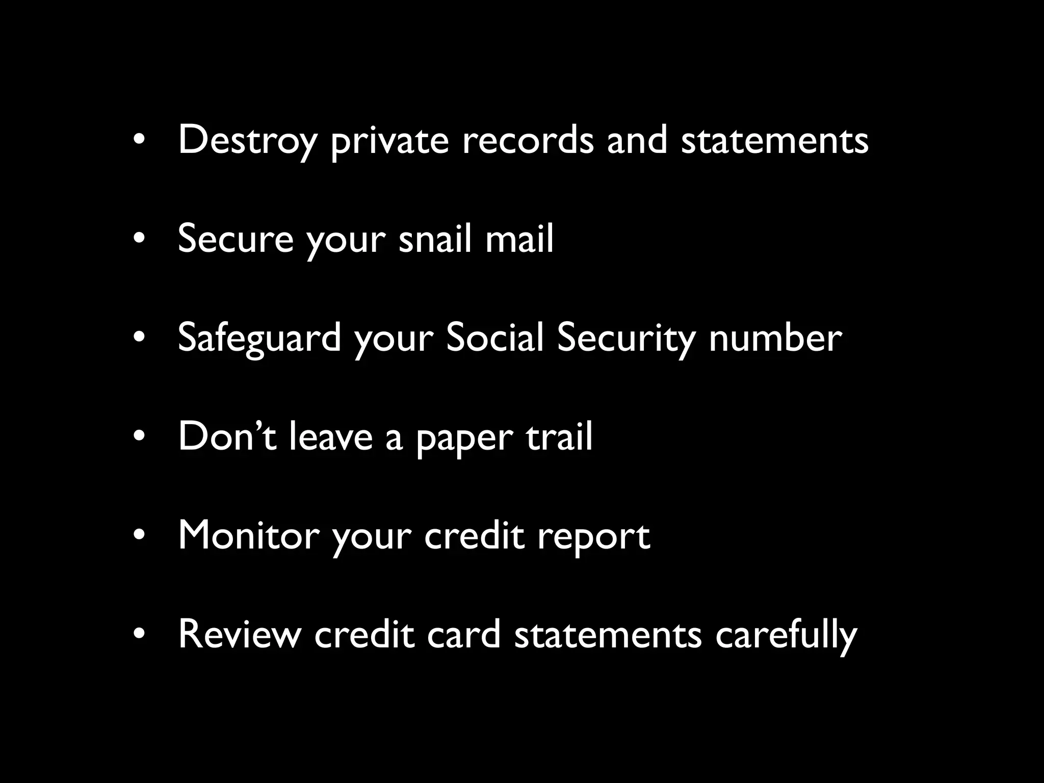 • Destroy private records and statements

• Secure your snail mail

• Safeguard your Social Security number

• Don’t leave a paper trail

• Monitor your credit report

• Review credit card statements carefully
 
