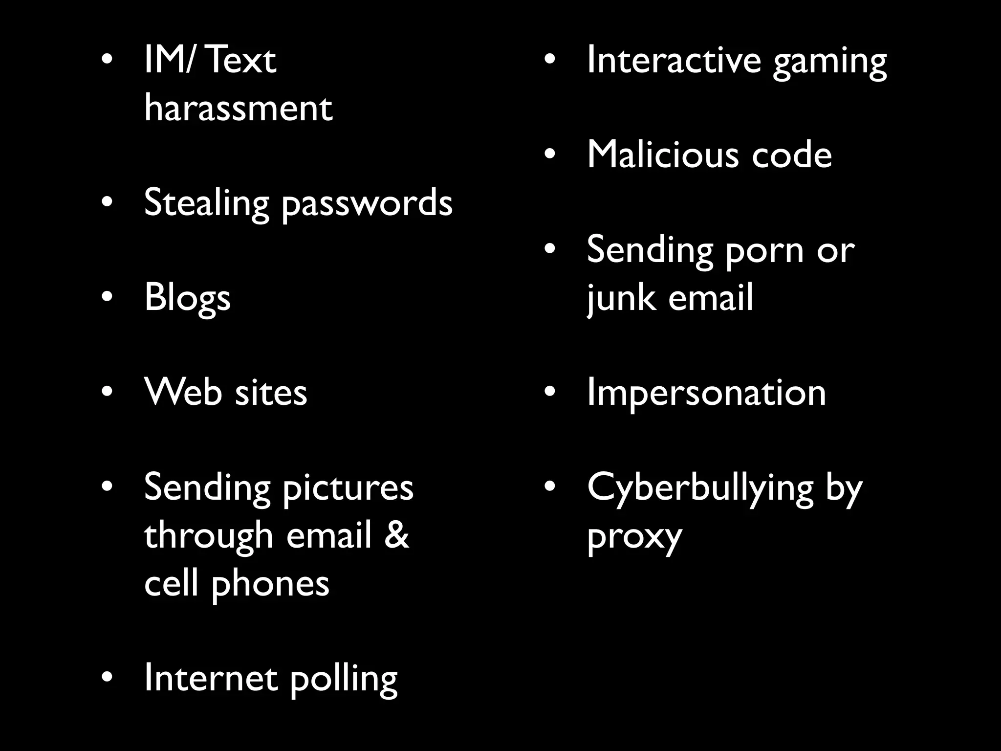 • IM/ Text             • Interactive gaming
  harassment
                       • Malicious code
• Stealing passwords
                       • Sending porn or
• Blogs                  junk email

• Web sites            • Impersonation

• Sending pictures     • Cyberbullying by
  through email &        proxy
  cell phones

• Internet polling
 