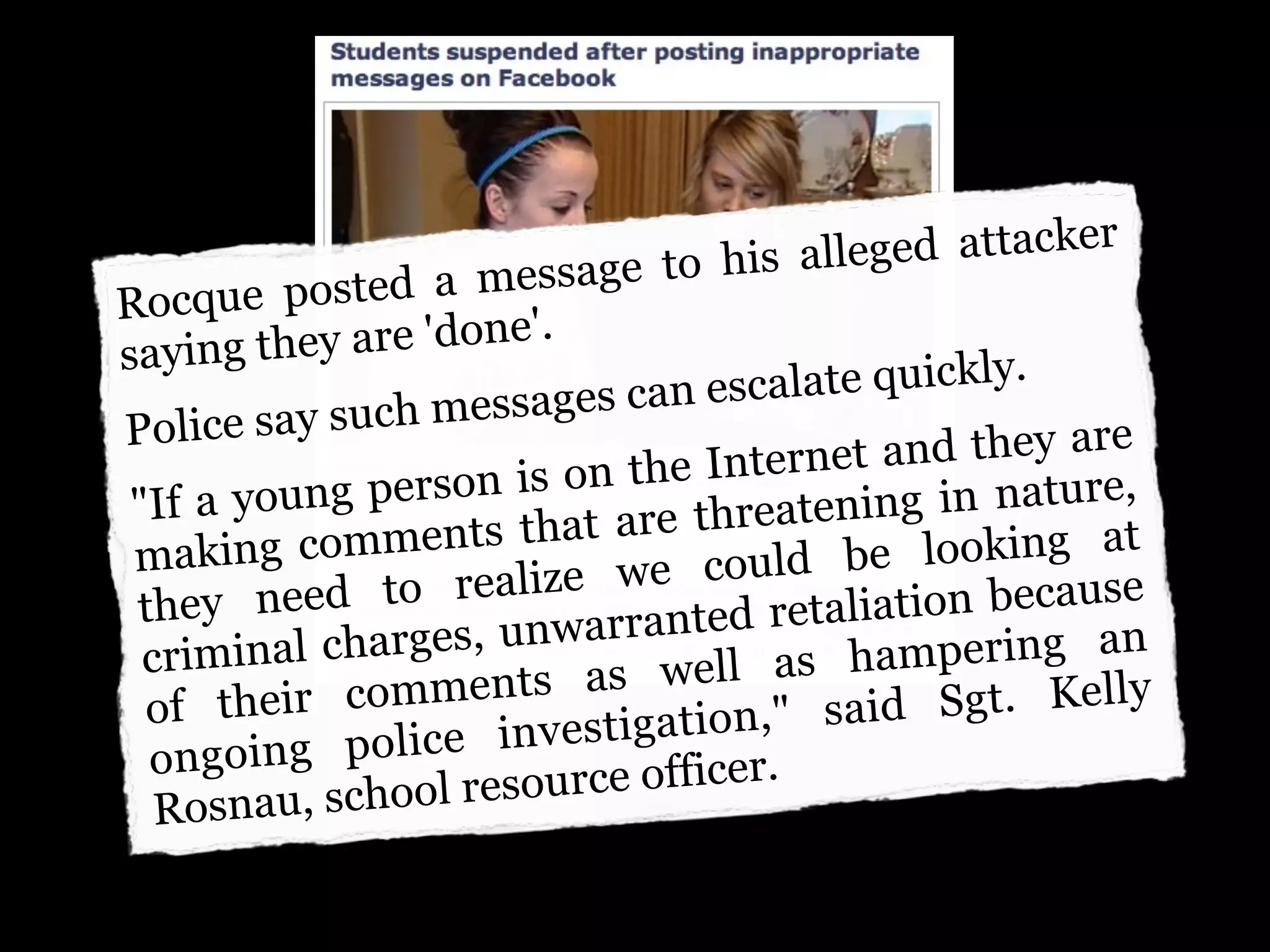 e to his alleg ed attacker
Rocque pos    ted a messag
saying th  ey are 'done'.
                        ages can escal ate quickly.
Police   say such mess
                             the Internet  and they are
 "If a  young  person is on                 g in nature,
                ments that a  re threatenin
 mak   ing com                 e cou ld be    looking at
    ey need     to realize w               ation because
 th
              harges, unwa  rranted retali
  criminal c                    well as ha  mpering an
      their   comments as                      Sgt. Kelly
  of
               olice investig  ation," said
  ongoing p
         au, school res ource officer.
   Rosn
 