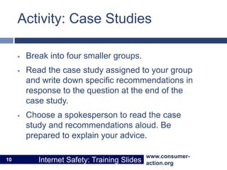 www.consumer-
action.org
Internet Safety: Training Slides
www.consumer-
action.org
Internet Safety: Training Slides
Activity: Case Studies
 Break into four smaller groups.
 Read the case study assigned to your group
and write down specific recommendations in
response to the question at the end of the
case study.
 Choose a spokesperson to read the case
study and recommendations aloud. Be
prepared to explain your advice.
10
 