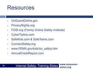 www.consumer-
action.org
Internet Safety: Training Slides
www.consumer-
action.org
Internet Safety: Training Slides
Resources
 OnGuardOnline.gov
 PrivacyRights.org
 FOSI.org (Family Online Safety Institute)
 CyberTipline.com
 SafeKids.com & SafeTeens.com
 ConnectSafely.org
 www.FEMA.gov/kids/on_safety.htm
 AnnualCreditReport.com
11
 