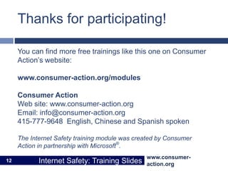 www.consumer-
action.org
Internet Safety: Training Slides
www.consumer-
action.org
Internet Safety: Training Slides
Thanks for participating!
You can find more free trainings like this one on Consumer
Action’s website:
www.consumer-action.org/modules
Consumer Action
Web site: www.consumer-action.org
Email: info@consumer-action.org
415-777-9648 English, Chinese and Spanish spoken
The Internet Safety training module was created by Consumer
Action in partnership with Microsoft®
.
12
 