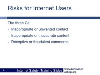 www.consumer-
action.org
Internet Safety: Training Slides
www.consumer-
action.org
Internet Safety: Training Slides
Risks for Internet Users
The three Cs:
 Inappropriate or unwanted contact
 Inappropriate or inaccurate content
 Deceptive or fraudulent commerce
2
 