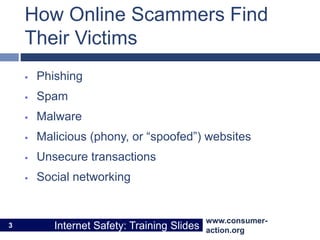 www.consumer-
action.org
Internet Safety: Training Slides
www.consumer-
action.org
Internet Safety: Training Slides
How Online Scammers Find
Their Victims
 Phishing
 Spam
 Malware
 Malicious (phony, or “spoofed”) websites
 Unsecure transactions
 Social networking
3
 