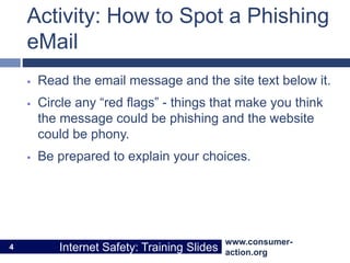 www.consumer-
action.org
Internet Safety: Training Slides
www.consumer-
action.org
Internet Safety: Training Slides
Activity: How to Spot a Phishing
eMail
 Read the email message and the site text below it.
 Circle any “red flags” - things that make you think
the message could be phishing and the website
could be phony.
 Be prepared to explain your choices.
4
 