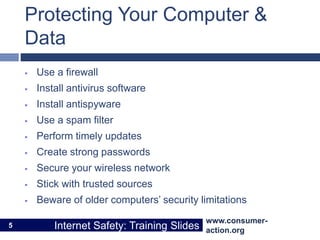 www.consumer-
action.org
Internet Safety: Training Slides
www.consumer-
action.org
Internet Safety: Training Slides
Protecting Your Computer &
Data
 Use a firewall
 Install antivirus software
 Install antispyware
 Use a spam filter
 Perform timely updates
 Create strong passwords
 Secure your wireless network
 Stick with trusted sources
 Beware of older computers’ security limitations
5
 