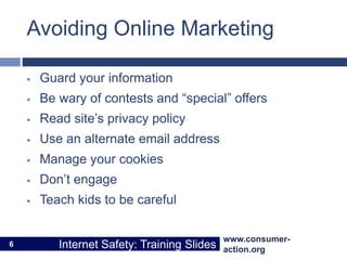 www.consumer-
action.org
Internet Safety: Training Slides
www.consumer-
action.org
Internet Safety: Training Slides
Avoiding Online Marketing
 Guard your information
 Be wary of contests and “special” offers
 Read site’s privacy policy
 Use an alternate email address
 Manage your cookies
 Don’t engage
 Teach kids to be careful
6
 