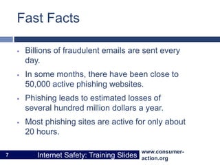 www.consumer-
action.org
Internet Safety: Training Slides
www.consumer-
action.org
Internet Safety: Training Slides
Fast Facts
 Billions of fraudulent emails are sent every
day.
 In some months, there have been close to
50,000 active phishing websites.
 Phishing leads to estimated losses of
several hundred million dollars a year.
 Most phishing sites are active for only about
20 hours.
7
 