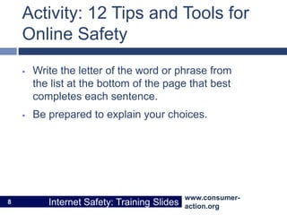 www.consumer-
action.org
Internet Safety: Training Slides
www.consumer-
action.org
Internet Safety: Training Slides
Activity: 12 Tips and Tools for
Online Safety
 Write the letter of the word or phrase from
the list at the bottom of the page that best
completes each sentence.
 Be prepared to explain your choices.
8
 