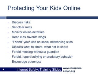 www.consumer-
action.org
Internet Safety: Training Slides
www.consumer-
action.org
Internet Safety: Training Slides
Protecting Your Kids Online
 Discuss risks
 Set clear rules
 Monitor online activities
 Read kids’ favorite blogs
 “Friend” your kids on social networking sites
 Discuss what to share, what not to share
 Forbid meeting without a guardian
 Forbid, report bullying or predatory behavior
 Encourage openness
9
 