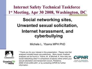 Internet Safety Technical Taskforce
1st
Meeting, Apr 30 2008, Washington, DC
Social networking sites,
Unwanted sexual solicitation,
Internet harassment, and
cyberbullying
Michele L. Ybarra MPH PhD
* Thank you for your interest in this presentation.  Please note that
analyses included herein are preliminary.  More recent, finalized
analyses can be found in: Ybarra, M., & Mitchell, K. How risky are
social networking sites? A comparison of places online where youth
sexual solicitation and harassment occurs. Pediatrics.
2008;121(2):e350-e357, or by contacting CiPHR for further
information.
 