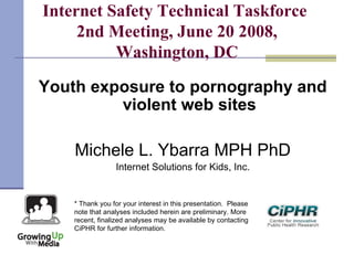 Internet Safety Technical Taskforce
2nd Meeting, June 20 2008,
Washington, DC
Youth exposure to pornography and
violent web sites
Michele L. Ybarra MPH PhD
Internet Solutions for Kids, Inc.
* Thank you for your interest in this presentation.  Please
note that analyses included herein are preliminary. More
recent, finalized analyses may be available by contacting
CiPHR for further information.
 