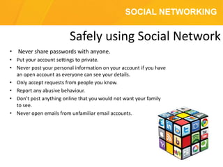 SOCIAL NETWORKING
• Never share passwords with anyone.
• Put your account settings to private.
• Never post your personal information on your account if you have
an open account as everyone can see your details.
• Only accept requests from people you know.
• Report any abusive behaviour.
• Don’t post anything online that you would not want your family
to see.
• Never open emails from unfamiliar email accounts.
Safely using Social Network
 