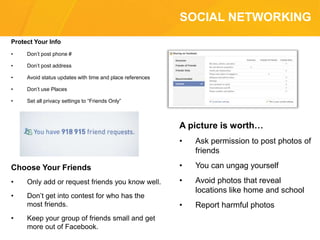 SOCIAL NETWORKING
Protect Your Info
• Don’t post phone #
• Don’t post address
• Avoid status updates with time and place references
• Don’t use Places
• Set all privacy settings to “Friends Only”
A picture is worth…
• Ask permission to post photos of
friends
• You can ungag yourself
• Avoid photos that reveal
locations like home and school
• Report harmful photos
Choose Your Friends
• Only add or request friends you know well.
• Don’t get into contest for who has the
most friends.
• Keep your group of friends small and get
more out of Facebook.
 